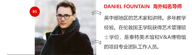 DANIEL FOUNTAIN 海外知名導(dǎo)師:英中部地區(qū)的藝術(shù)家和講師。多年教學(xué)經(jīng)驗(yàn)。在倫敦國王學(xué)院獲得藝術(shù)管理碩士學(xué)位，是泰特美術(shù)館和V&A博物館的項(xiàng)目專業(yè)團(tuán)隊(duì)工作人員。